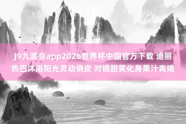 J9九游会app2026世界杯中国官方下载 迪丽热巴沐浴阳光灵动俏皮 对镜甜笑化身果汁青娥