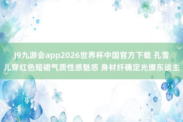 J9九游会app2026世界杯中国官方下载 孔雪儿穿红色短裙气质性感魅惑 身材纤确定光撩东谈主
