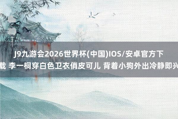 J9九游会2026世界杯(中国)IOS/安卓官方下载 李一桐穿白色卫衣俏皮可儿 背着小狗外出冷静即兴