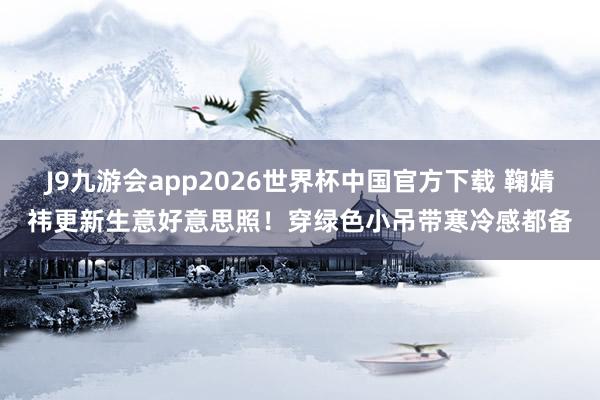 J9九游会app2026世界杯中国官方下载 鞠婧祎更新生意好意思照!穿绿色小吊带寒冷感都备