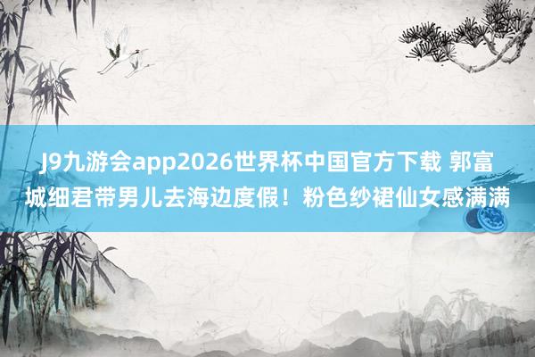 J9九游会app2026世界杯中国官方下载 郭富城细君带男儿去海边度假！粉色纱裙仙女感满满