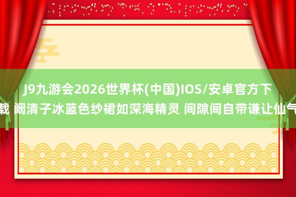 J9九游会2026世界杯(中国)IOS/安卓官方下载 阚清子冰蓝色纱裙如深海精灵 间隙间自带谦让仙气