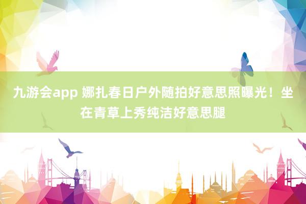 九游会app 娜扎春日户外随拍好意思照曝光!坐在青草上秀纯洁好意思腿
