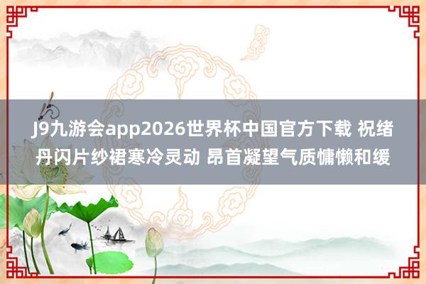 J9九游会app2026世界杯中国官方下载 祝绪丹闪片纱裙寒冷灵动 昂首凝望气质慵懒和缓