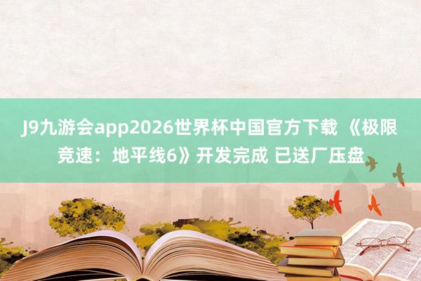 J9九游会app2026世界杯中国官方下载 《极限竞速：地平线6》开发完成 已送厂压盘