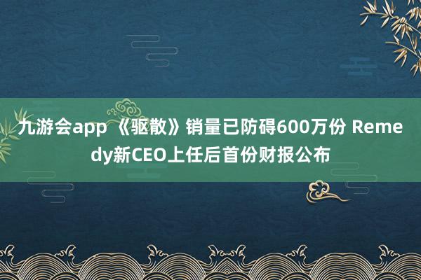 九游会app 《驱散》销量已防碍600万份 Remedy新CEO上任后首份财报公布