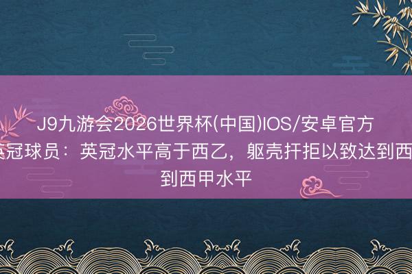 J9九游会2026世界杯(中国)IOS/安卓官方下载 英冠球员:英冠水平高于西乙,躯壳扞拒以致达到西甲水平