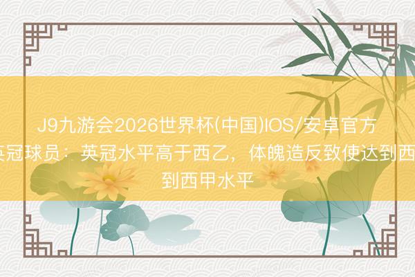 J9九游会2026世界杯(中国)IOS/安卓官方下载 英冠球员：英冠水平高于西乙，体魄造反致使达到西甲水平