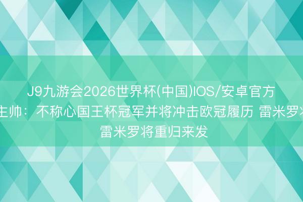 J9九游会2026世界杯(中国)IOS/安卓官方下载 皇社主帅:不称心国王杯冠军并将冲击欧冠履历 雷米罗将重归来发