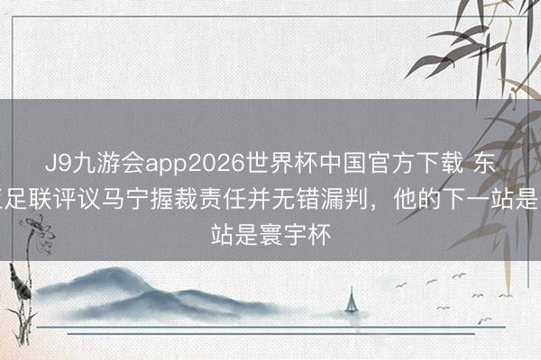 J9九游会app2026世界杯中国官方下载 东体：亚足联评议马宁握裁责任并无错漏判，他的下一站是寰宇杯