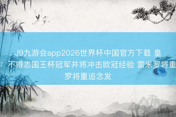 J9九游会app2026世界杯中国官方下载 皇社主帅:不得志国王杯冠军并将冲击欧冠经验 雷米罗将重追念发