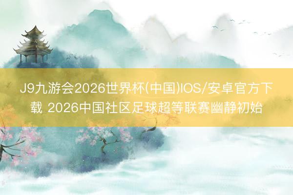 J9九游会2026世界杯(中国)IOS/安卓官方下载 2026中国社区足球超等联赛幽静初始