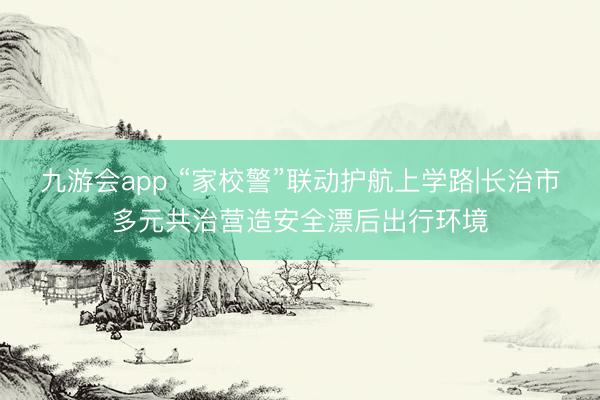 九游会app “家校警”联动护航上学路|长治市多元共治营造安全漂后出行环境
