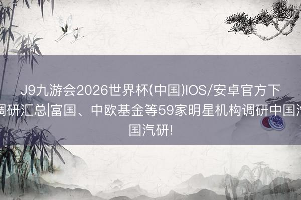 J9九游会2026世界杯(中国)IOS/安卓官方下载 调研汇总|富国、中欧基金等59家明星机构调研中国汽研!