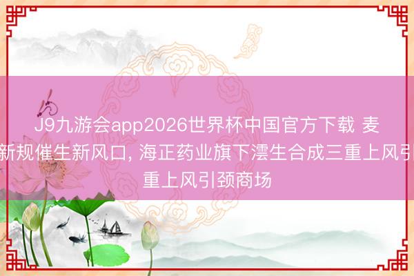 J9九游会app2026世界杯中国官方下载 麦角硫因新规催生新风口， 海正药业旗下澐生合成三重上风引颈商场