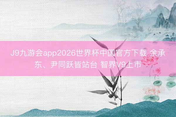 J9九游会app2026世界杯中国官方下载 余承东、尹同跃皆站台 智界V9上市