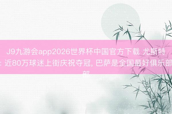 J9九游会app2026世界杯中国官方下载 尤斯特: 近80万球迷上街庆祝夺冠， 巴萨是全国最好俱乐部