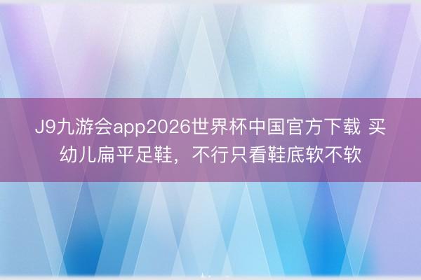 J9九游会app2026世界杯中国官方下载 买幼儿扁平足鞋，不行只看鞋底软不软