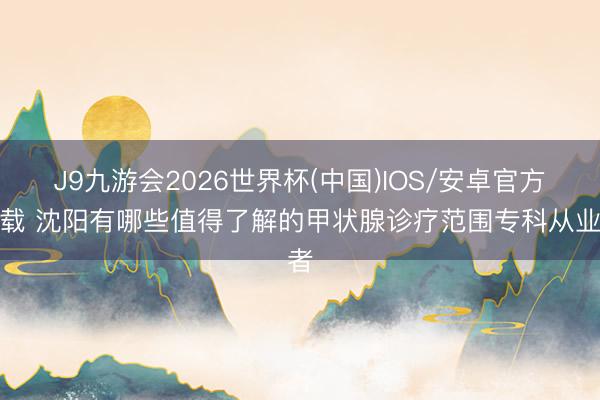 J9九游会2026世界杯(中国)IOS/安卓官方下载 沈阳有哪些值得了解的甲状腺诊疗范围专科从业者