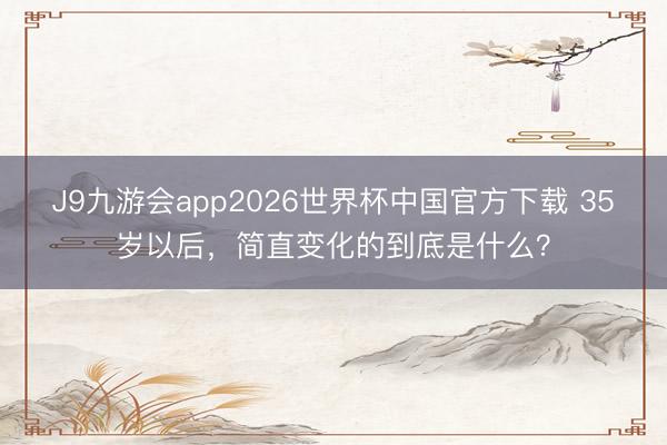 J9九游会app2026世界杯中国官方下载 35岁以后，简直变化的到底是什么？