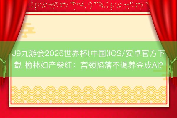 J9九游会2026世界杯(中国)IOS/安卓官方下载 榆林妇产柴红：宫颈陷落不调养会成AI？