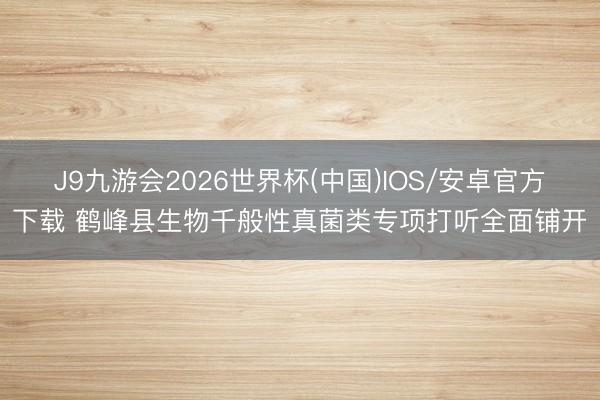 J9九游会2026世界杯(中国)IOS/安卓官方下载 鹤峰县生物千般性真菌类专项打听全面铺开