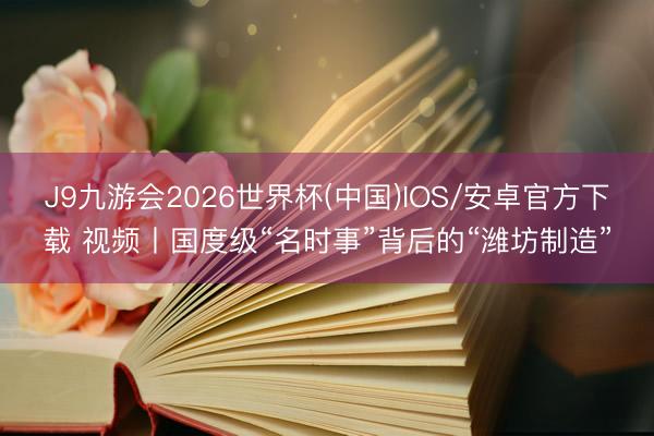 J9九游会2026世界杯(中国)IOS/安卓官方下载 视频丨国度级“名时事”背后的“潍坊制造”