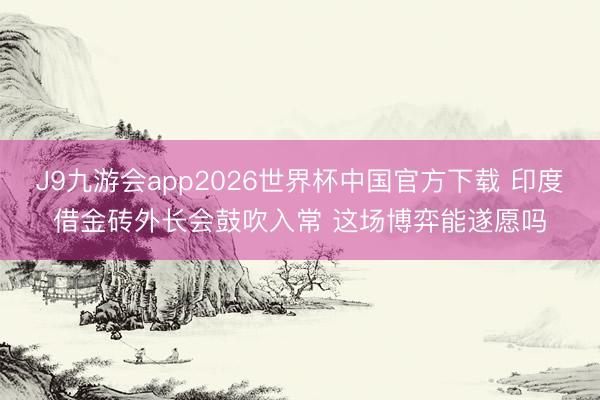 J9九游会app2026世界杯中国官方下载 印度借金砖外长会鼓吹入常 这场博弈能遂愿吗