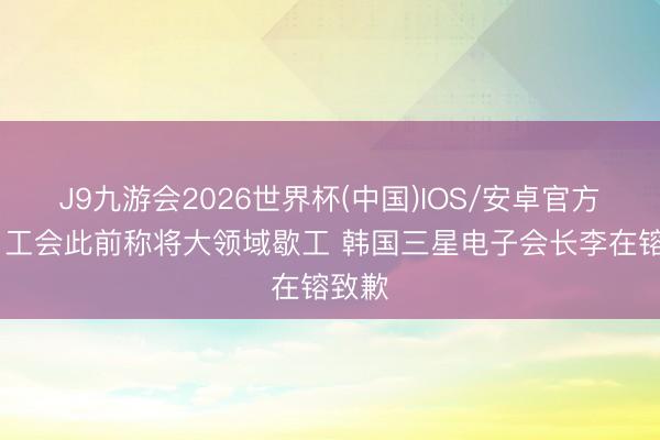 J9九游会2026世界杯(中国)IOS/安卓官方下载 工会此前称将大领域歇工 韩国三星电子会长李在镕致歉
