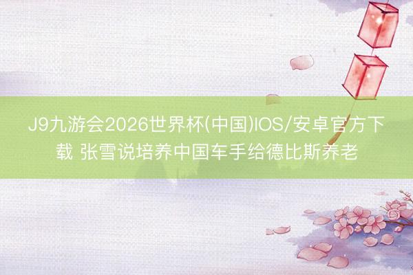 J9九游会2026世界杯(中国)IOS/安卓官方下载 张雪说培养中国车手给德比斯养老