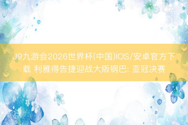 J9九游会2026世界杯(中国)IOS/安卓官方下载 利雅得告捷迎战大阪钢巴: 亚冠决赛
