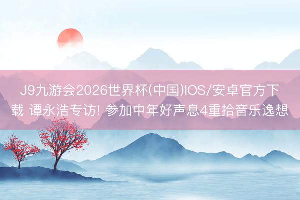 J9九游会2026世界杯(中国)IOS/安卓官方下载 谭永浩专访! 参加中年好声息4重拾音乐逸想