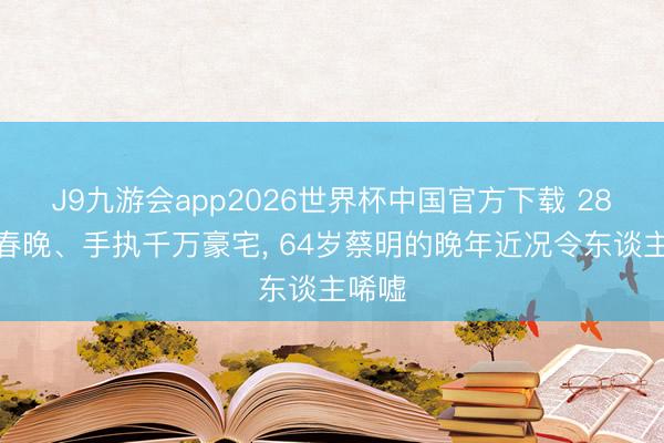 J9九游会app2026世界杯中国官方下载 28次登春晚、手执千万豪宅， 64岁蔡明的晚年近况令东谈主唏嘘