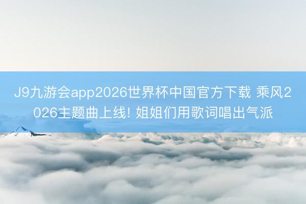 J9九游会app2026世界杯中国官方下载 乘风2026主题曲上线! 姐姐们用歌词唱出气派