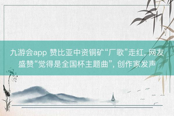 九游会app 赞比亚中资铜矿“厂歌”走红， 网友盛赞“觉得是全国杯主题曲”， 创作家发声