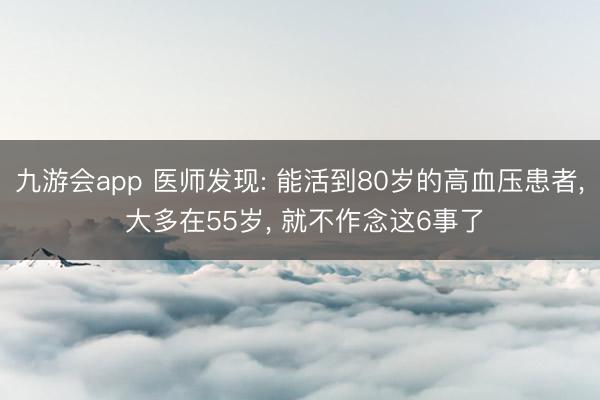 九游会app 医师发现: 能活到80岁的高血压患者， 大多在55岁， 就不作念这6事了