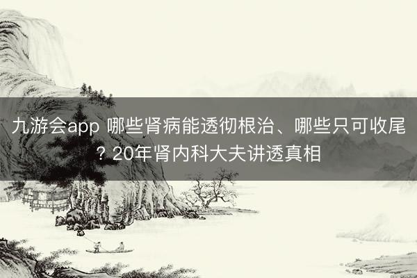 九游会app 哪些肾病能透彻根治、哪些只可收尾? 20年肾内科大夫讲透真相