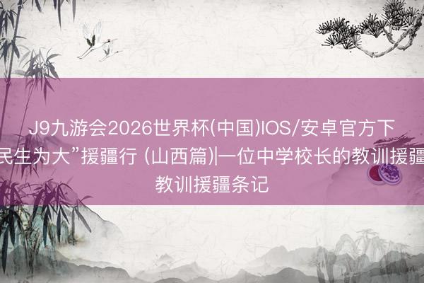 J9九游会2026世界杯(中国)IOS/安卓官方下载 “民生为大”援疆行 (山西篇)|一位中学校长的教训援疆条记