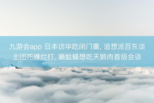 九游会app 日本访华吃闭门羹， 追想派百东谈主团死缠烂打， 癞蛤蟆想吃天鹅肉首级会谈