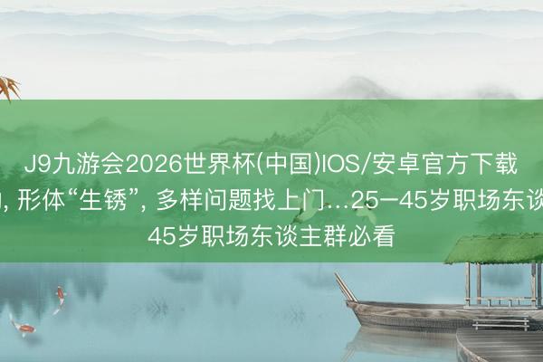 J9九游会2026世界杯(中国)IOS/安卓官方下载 永久不动, 形体“生锈”, 多样问题找上门…25–45岁职场东谈主群必看