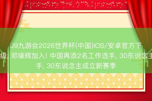 J9九游会2026世界杯(中国)IOS/安卓官方下载 白雨露保级， 邓壕辉加入! 中国再添2名工作选手， 30东说念主成立新赛季