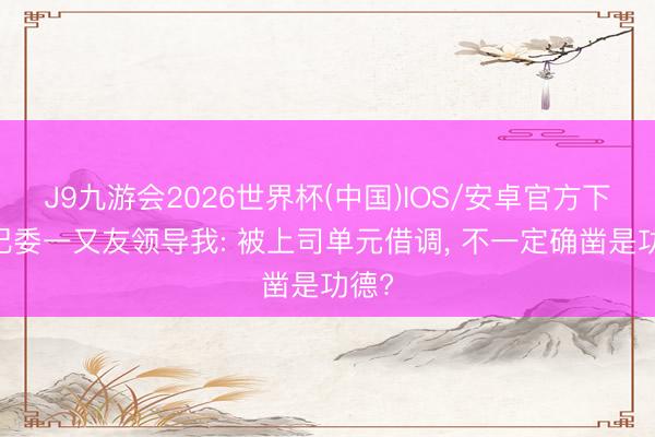 J9九游会2026世界杯(中国)IOS/安卓官方下载 纪委一又友领导我: 被上司单元借调， 不一定确凿是功德?