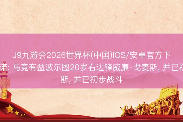 J9九游会2026世界杯(中国)IOS/安卓官方下载 罗马诺: 马竞有益波尔图20岁右边锋威廉·戈麦斯, 并已初步战斗