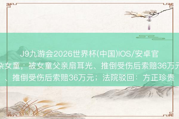 J9九游会2026世界杯(中国)IOS/安卓官方下载 男人酒后3次芜杂女童，被女童父亲扇耳光、推倒受伤后索赔36万元；法院驳回：方正珍贵