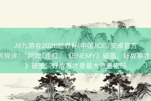 J9九游会2026世界杯(中国)IOS/安卓官方下载 东说念主民锐评：“阿嬷”走红、《ENEMY》破圈，好故事才是最大流量密码