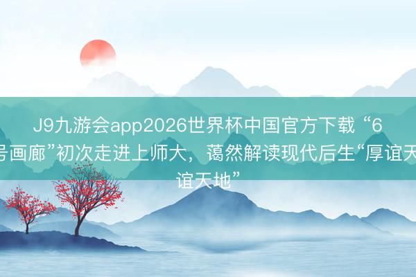 J9九游会app2026世界杯中国官方下载 “600号画廊”初次走进上师大，蔼然解读现代后生“厚谊天地”