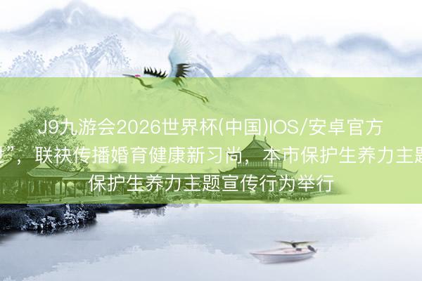 J9九游会2026世界杯(中国)IOS/安卓官方下载 “沪爱一世”，联袂传播婚育健康新习尚，本市保护生养力主题宣传行为举行