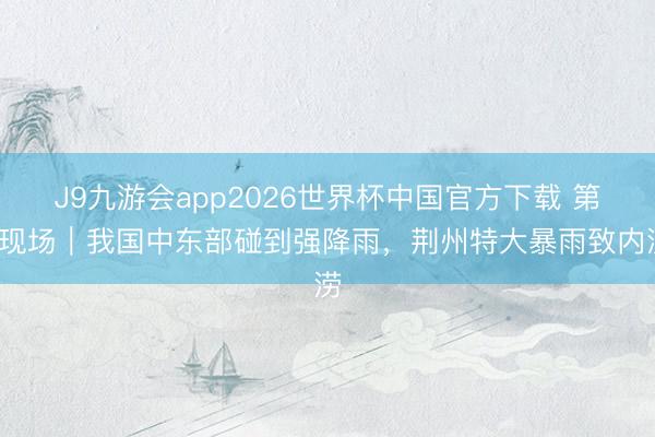 J9九游会app2026世界杯中国官方下载 第1现场｜我国中东部碰到强降雨，荆州特大暴雨致内涝