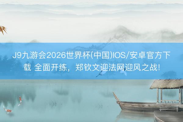 J9九游会2026世界杯(中国)IOS/安卓官方下载 全面开练，郑钦文迎法网迎风之战!