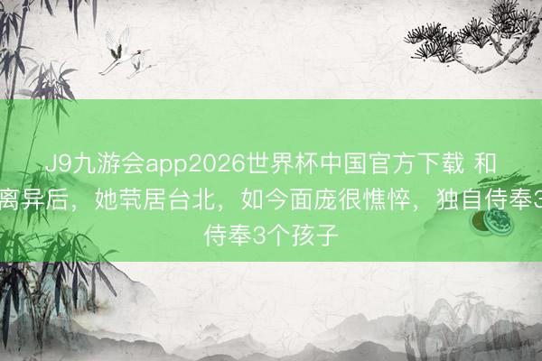 J9九游会app2026世界杯中国官方下载 和王力宏离异后，她茕居台北，如今面庞很憔悴，独自侍奉3个孩子